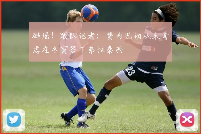 辟谣！跟队记者：费内巴切从未考虑在冬窗签下弗拉泰西
