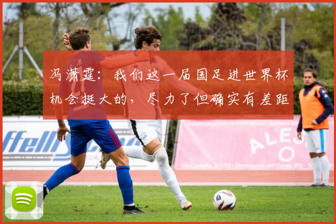 冯潇霆：我们这一届国足进世界杯机会挺大的，尽力了但确实有差距